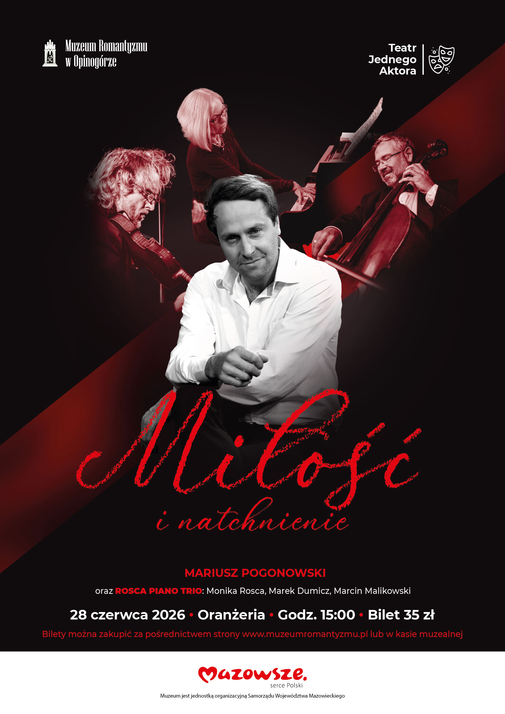Plakat wydarzenia „Miłość i natchnienie” w ramach Teatru Jednego Aktora. Na czarnym tle z ukośnym czerwonym pasem widoczne są zdjęcia artystów: w centrum siedzący mężczyzna w białej koszuli, a powyżej trójka muzyków grających na skrzypcach, fortepianie i wiolonczeli. Treść plakatu: Góra plakatu: Po lewej logo: Muzeum Romantyzmu w Opinogórze. Po prawej logo: Teatr Jednego Aktora z grafiką dwóch masek teatralnych. Główny tytuł (pisany czerwoną, stylizowaną czcionką): Miłość i natchnienie. Wykonawcy: MARIUSZ POGONOWSKI oraz ROSCA PIANO TRIO: Monika Rosca, Marek Dumicz, Marcin Malikowski. Szczegóły wydarzenia: 28 czerwca 2026 • Oranżeria • Godz. 15:00 • Bilet 35 zł. Informacja o biletach: Bilety można zakupić za pośrednictwem strony www.muzeumromantyzmu.pl lub w kasie muzealnej. Stopka: Logo: Mazowsze serce Polski oraz podpis: Muzeum jest jednostką organizacyjną Samorządu Województwa Mazowieckiego.
